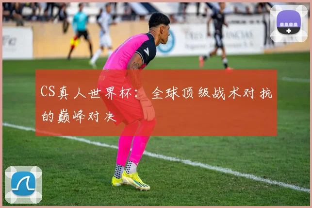 CS真人世界杯：全球顶级战术对抗的巅峰对决