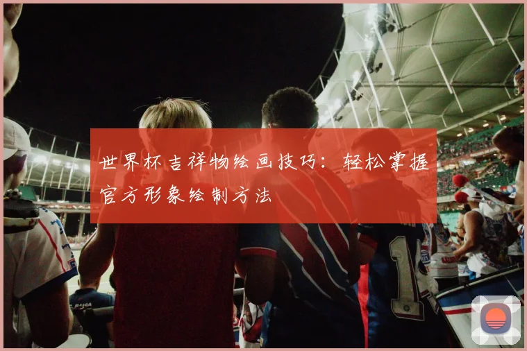 世界杯吉祥物绘画技巧：轻松掌握官方形象绘制方法