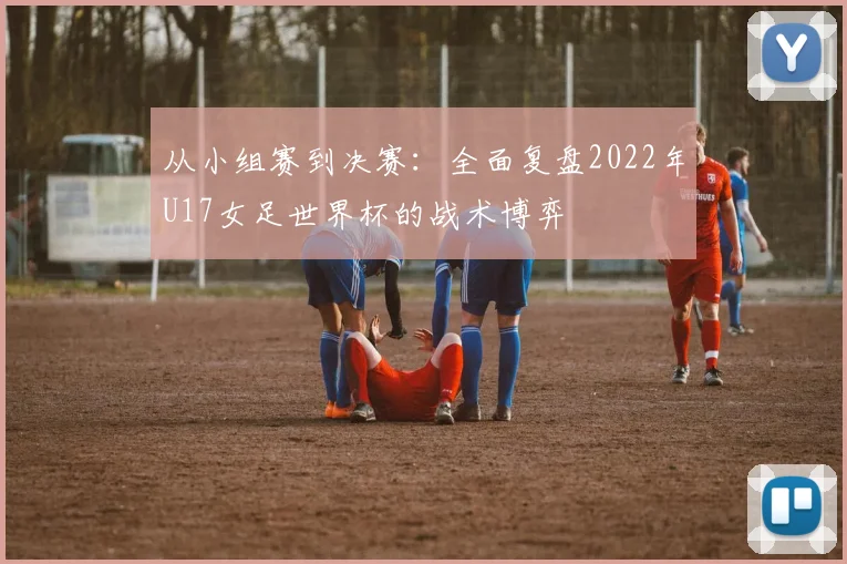 从小组赛到决赛:全面复盘2022年U17女足世界杯的战术博弈