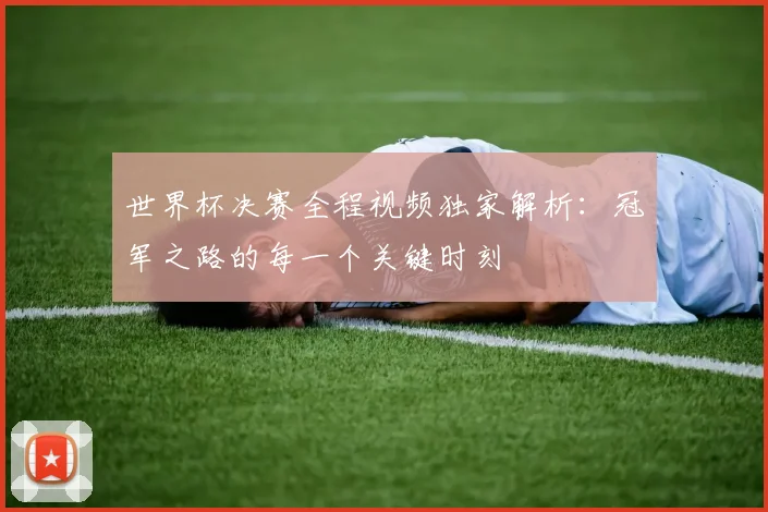 世界杯决赛全程视频独家解析:冠军之路的每一个关键时刻