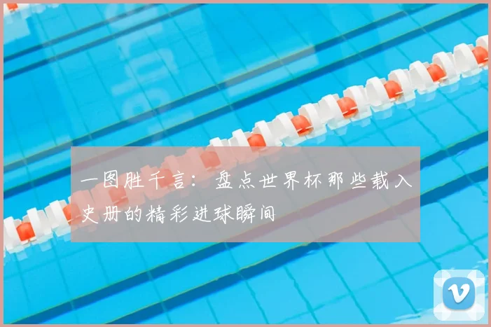 一图胜千言:盘点世界杯那些载入史册的精彩进球瞬间