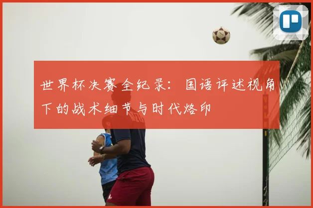 世界杯决赛全纪录:国语评述视角下的战术细节与时代烙印