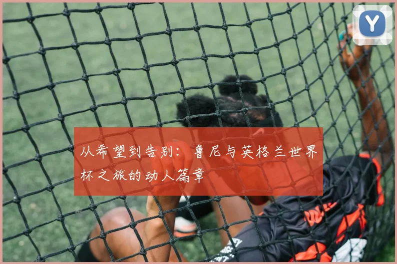 从希望到告别：鲁尼与英格兰世界杯之旅的动人篇章