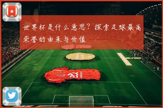 世界杯是什么意思?探索足球最高荣誉的由来与价值