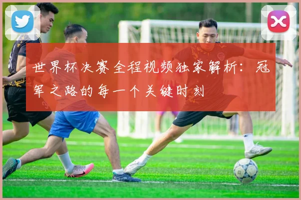 世界杯决赛全程视频独家解析:冠军之路的每一个关键时刻