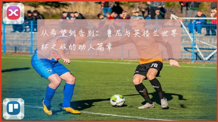从希望到告别：鲁尼与英格兰世界杯之旅的动人篇章
