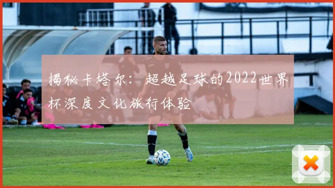 揭秘卡塔尔:超越足球的2022世界杯深度文化旅行体验