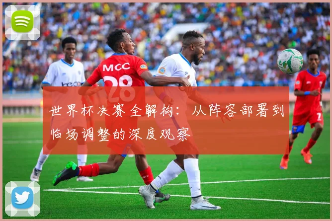 世界杯决赛全解构:从阵容部署到临场调整的深度观察