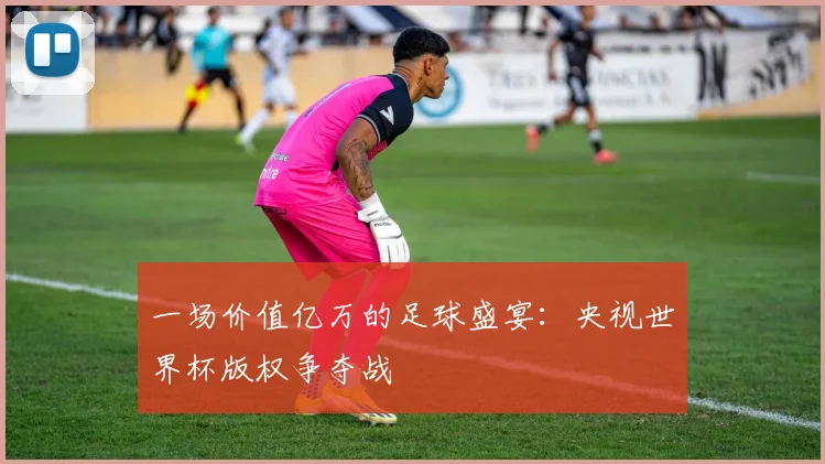 一场价值亿万的足球盛宴:央视世界杯版权争夺战