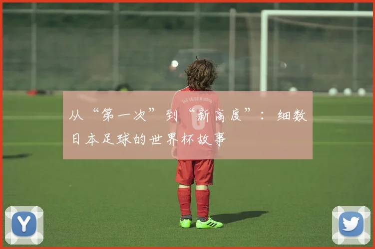 从“第一次”到“新高度”:细数日本足球的世界杯故事
