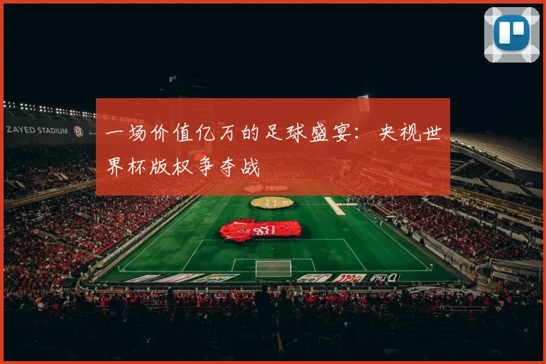 一场价值亿万的足球盛宴:央视世界杯版权争夺战