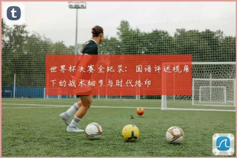 世界杯决赛全纪录:国语评述视角下的战术细节与时代烙印