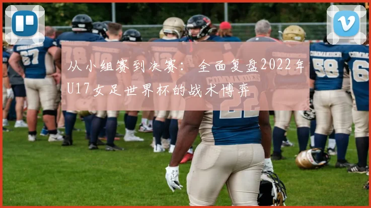 从小组赛到决赛：全面复盘2022年U17女足世界杯的战术博弈