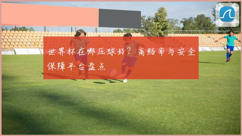 世界杯在哪压球好?高赔率与安全保障平台盘点