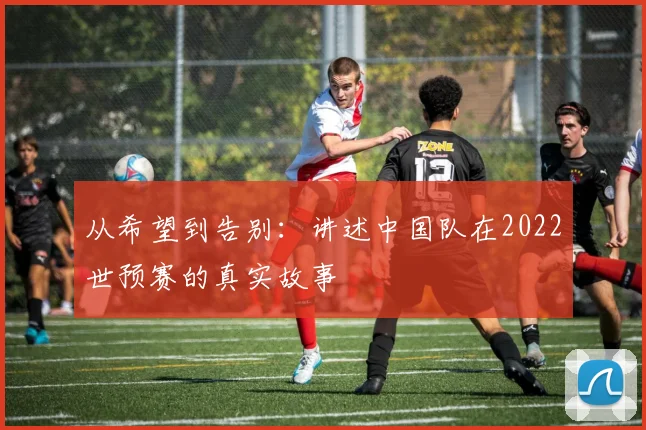 从希望到告别:讲述中国队在2022世预赛的真实故事