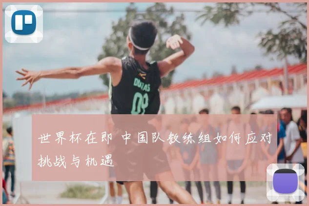 世界杯在即 中国队教练组如何应对挑战与机遇